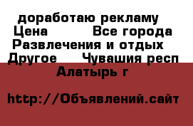 доработаю рекламу › Цена ­ --- - Все города Развлечения и отдых » Другое   . Чувашия респ.,Алатырь г.